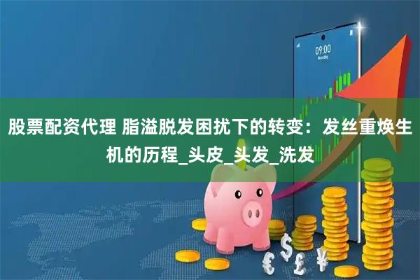 股票配资代理 脂溢脱发困扰下的转变：发丝重焕生机的历程_头皮_头发_洗发