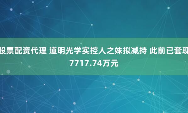 股票配资代理 道明光学实控人之妹拟减持 此前已套现7717.74万元