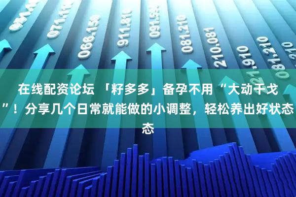 在线配资论坛 「籽多多」备孕不用 “大动干戈”！分享几个日常就能做的小调整，轻松养出好状态