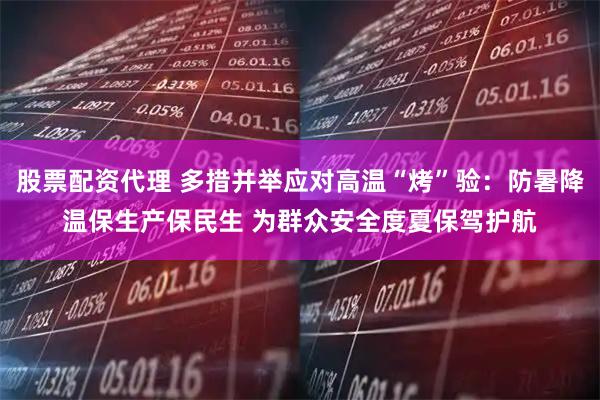 股票配资代理 多措并举应对高温“烤”验：防暑降温保生产保民生 为群众安全度夏保驾护航