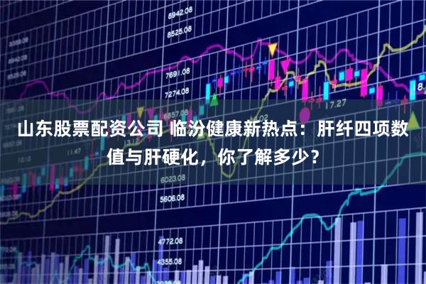 山东股票配资公司 临汾健康新热点：肝纤四项数值与肝硬化，你了解多少？