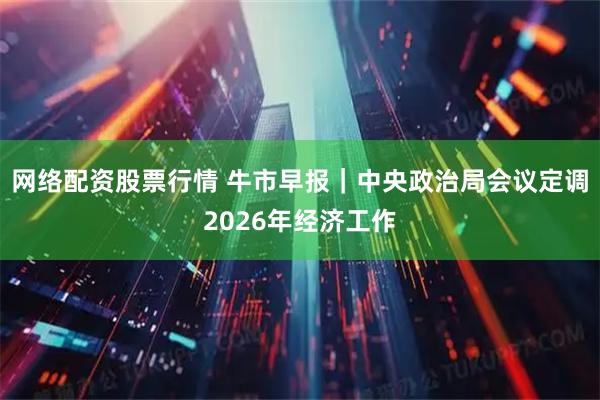 网络配资股票行情 牛市早报｜中央政治局会议定调2026年经济工作