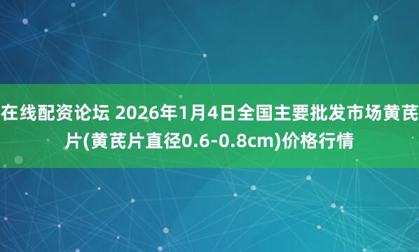 在线配资论坛 2026年1月4日全国主要批发市场黄芪片(黄芪片直径0.6-0.8cm)价格行情