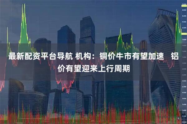 最新配资平台导航 机构：铜价牛市有望加速   铝价有望迎来上行周期