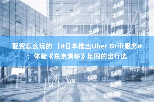 配资怎么玩的 【#日本推出Uber Drift服务#：体验《东京漂移》氛围的出行选